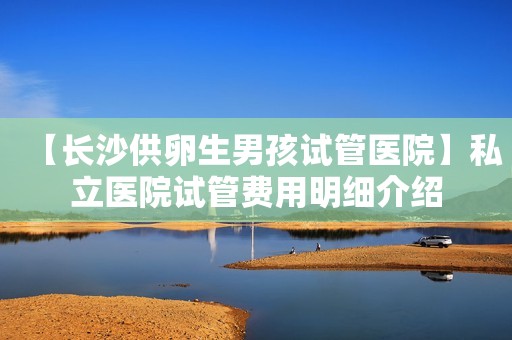 【长沙供卵生男孩试管医院】私立医院试管费用明细介绍