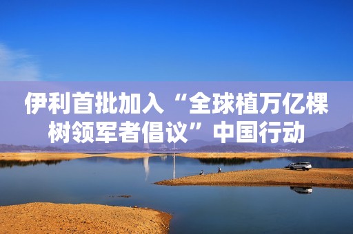 伊利首批加入“全球植万亿棵树领军者倡议”中国行动