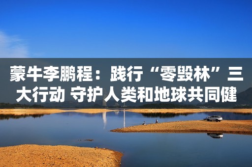 蒙牛李鹏程：践行“零毁林”三大行动 守护人类和地球共同健康
