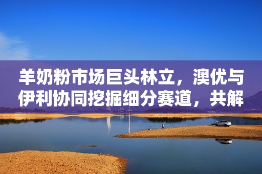 羊奶粉市场巨头林立，澳优与伊利协同挖掘细分赛道，共解市场原料稀缺痛点
