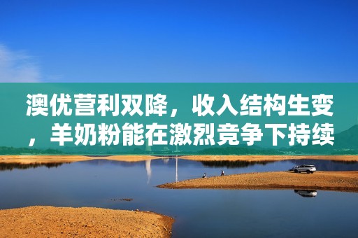 澳优营利双降，收入结构生变，羊奶粉能在激烈竞争下持续驱动吗？