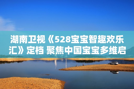 湖南卫视《528宝宝智趣欢乐汇》定档 聚焦中国宝宝多维启智空间