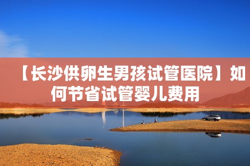 【长沙供卵生男孩试管医院】如何节省试管婴儿费用