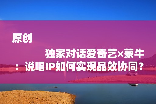 原创
            独家对话爱奇艺×蒙牛：说唱IP如何实现品效协同？
