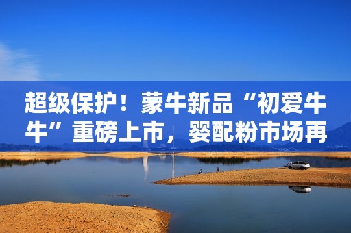 超级保护！蒙牛新品“初爱牛牛”重磅上市，婴配粉市场再迎黑马