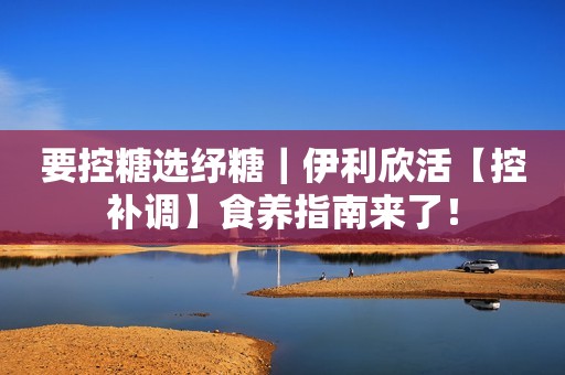 要控糖选纾糖｜伊利欣活【控补调】食养指南来了！