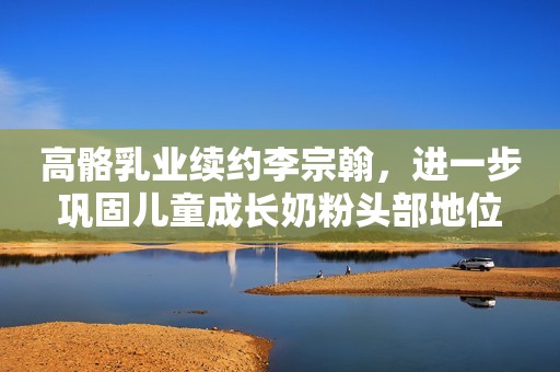 高骼乳业续约李宗翰，进一步巩固儿童成长奶粉头部地位
