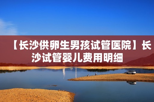 【长沙供卵生男孩试管医院】长沙试管婴儿费用明细