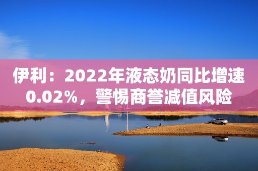 伊利：2022年液态奶同比增速0.02%，警惕商誉减值风险
