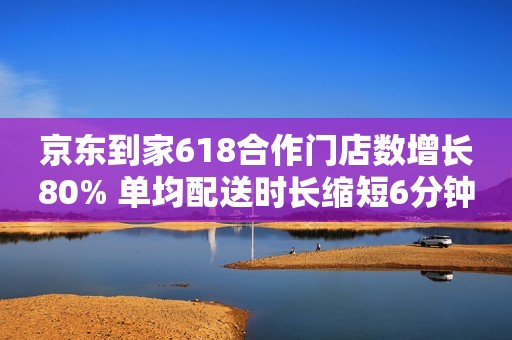京东到家618合作门店数增长80% 单均配送时长缩短6分钟