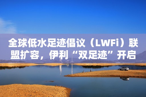 全球低水足迹倡议（LWFi）联盟扩容，伊利“双足迹”开启全链减碳新篇章