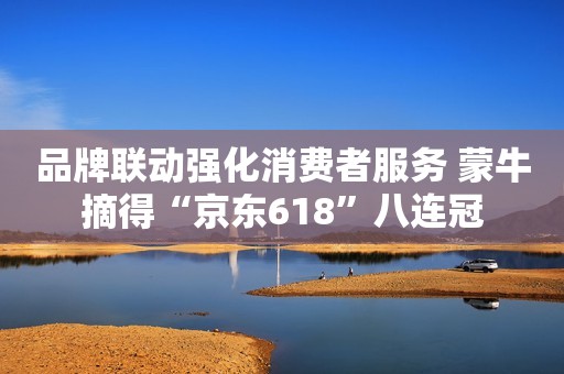 品牌联动强化消费者服务 蒙牛摘得“京东618”八连冠