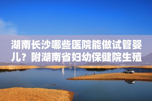 湖南长沙哪些医院能做试管婴儿？附湖南省妇幼保健院生殖中心！
