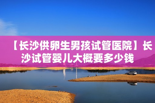 【长沙供卵生男孩试管医院】长沙试管婴儿大概要多少钱