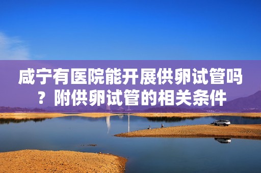 咸宁有医院能开展供卵试管吗？附供卵试管的相关条件