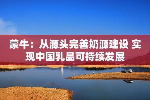蒙牛：从源头完善奶源建设 实现中国乳品可持续发展