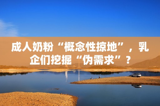 成人奶粉“概念性掠地”，乳企们挖掘“伪需求”？