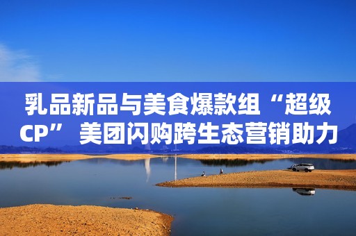 乳品新品与美食爆款组“超级CP” 美团闪购跨生态营销助力伊利优酸乳订单增长91%