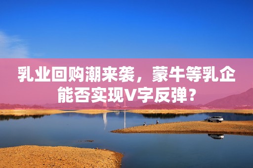 乳业回购潮来袭，蒙牛等乳企能否实现V字反弹？