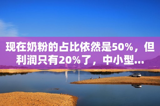 现在奶粉的占比依然是50%，但利润只有20%了，中小型...