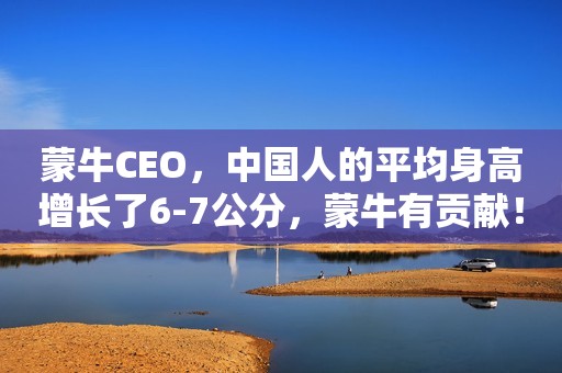 蒙牛CEO，中国人的平均身高增长了6-7公分，蒙牛有贡献！网友们…