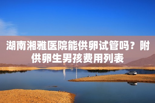 湖南湘雅医院能供卵试管吗？附供卵生男孩费用列表