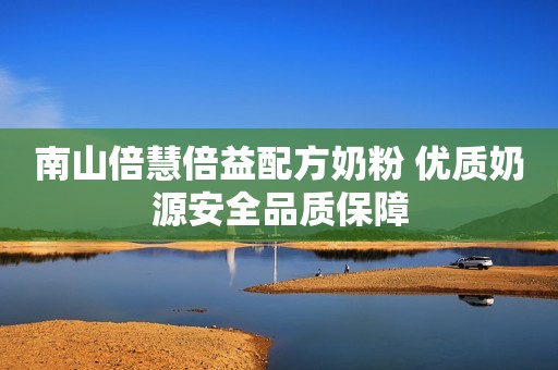 南山倍慧倍益配方奶粉 优质奶源安全品质保障