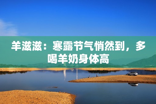 羊滋滋：寒露节气悄然到，多喝羊奶身体高