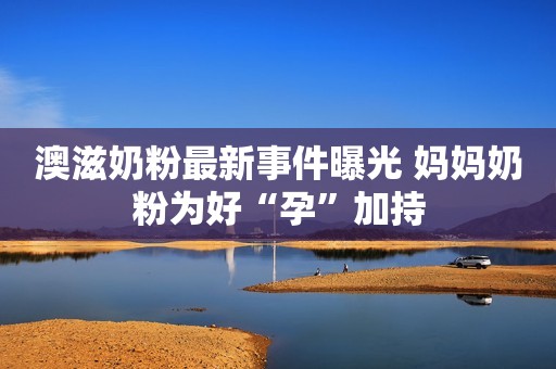澳滋奶粉最新事件曝光 妈妈奶粉为好“孕”加持
