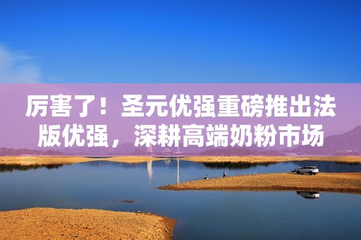 厉害了！圣元优强重磅推出法版优强，深耕高端奶粉市场