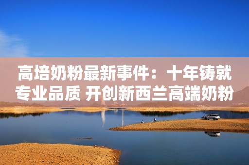 高培奶粉最新事件：十年铸就专业品质 开创新西兰高端奶粉典范
