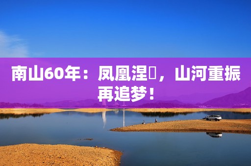 南山60年：凤凰涅槃，山河重振再追梦！