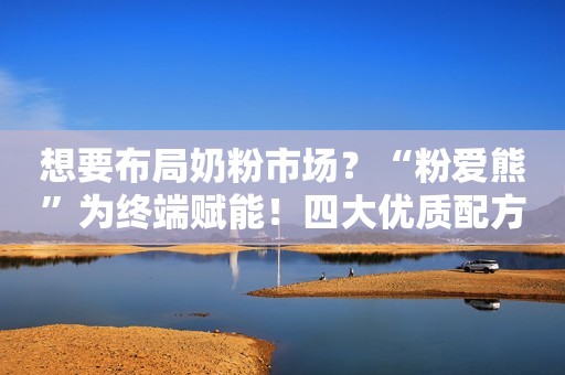 想要布局奶粉市场？“粉爱熊”为终端赋能！四大优质配方强势来袭，线下母婴门店岂可错过！
