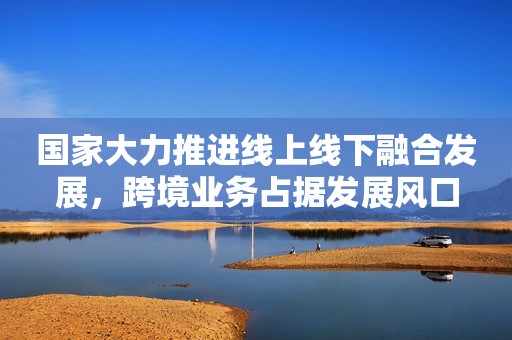 国家大力推进线上线下融合发展，跨境业务占据发展风口