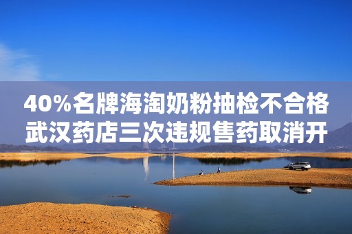 40%名牌海淘奶粉抽检不合格武汉药店三次违规售药取消开新店资格
