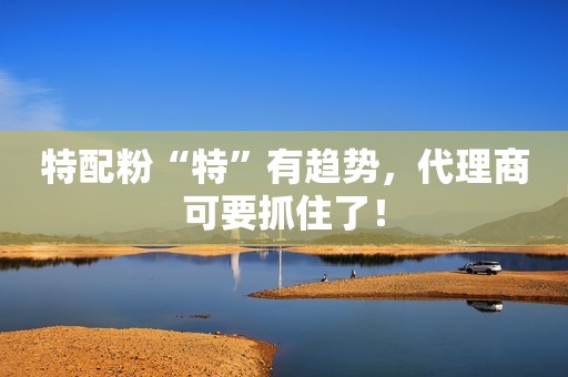 特配粉“特”有趋势，代理商可要抓住了！