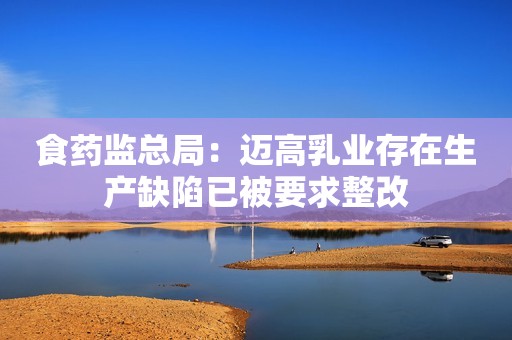 食药监总局：迈高乳业存在生产缺陷已被要求整改