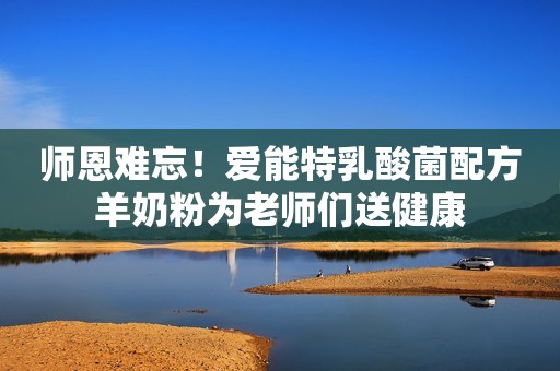 师恩难忘！爱能特乳酸菌配方羊奶粉为老师们送健康