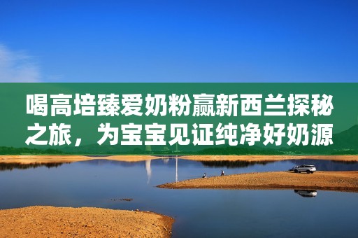 喝高培臻爱奶粉赢新西兰探秘之旅，为宝宝见证纯净好奶源