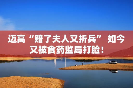 迈高“赔了夫人又折兵” 如今又被食药监局打脸！