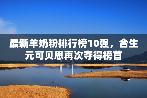 最新羊奶粉排行榜10强，合生元可贝思再次夺得榜首