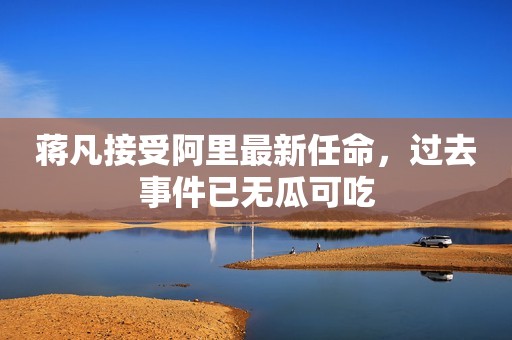 蒋凡接受阿里最新任命，过去事件已无瓜可吃