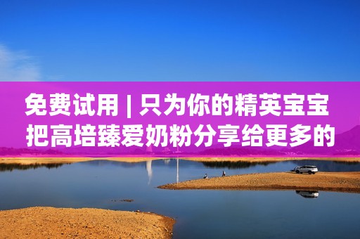 免费试用 | 只为你的精英宝宝 把高培臻爱奶粉分享给更多的孩子