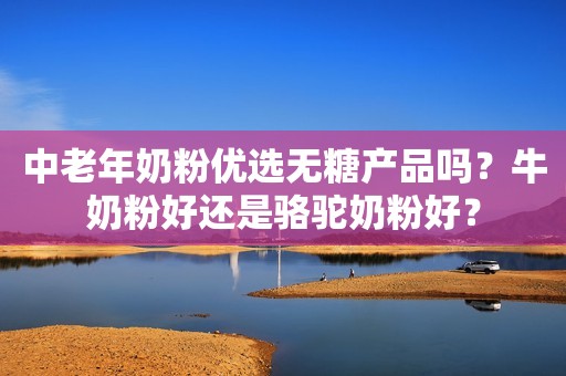 中老年奶粉优选无糖产品吗？牛奶粉好还是骆驼奶粉好？