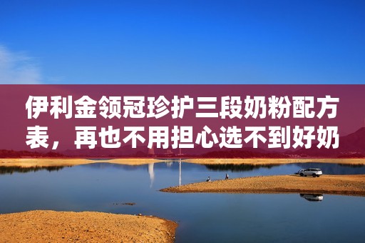 伊利金领冠珍护三段奶粉配方表，再也不用担心选不到好奶粉