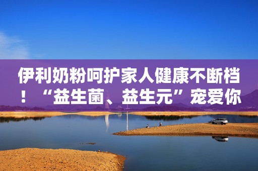 伊利奶粉呵护家人健康不断档！“益生菌、益生元”宠爱你的肠道