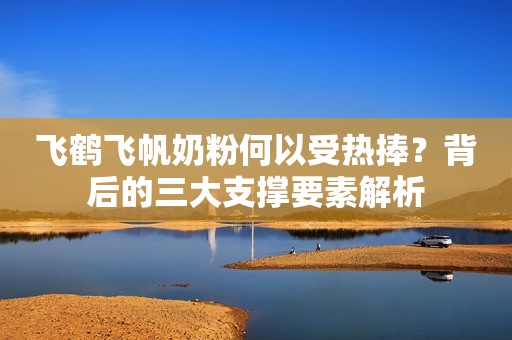 飞鹤飞帆奶粉何以受热捧？背后的三大支撑要素解析
