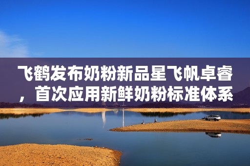 飞鹤发布奶粉新品星飞帆卓睿，首次应用新鲜奶粉标准体系