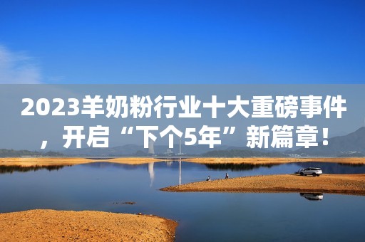 2023羊奶粉行业十大重磅事件，开启“下个5年”新篇章！