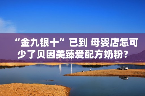 “金九银十”已到 母婴店怎可少了贝因美臻爱配方奶粉？